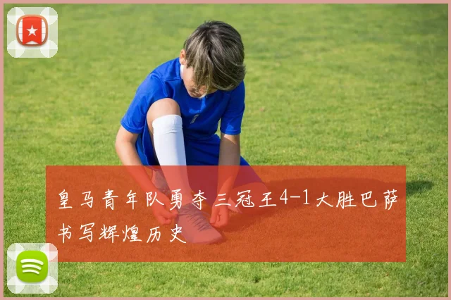 皇马青年队勇夺三冠王4-1大胜巴萨书写辉煌历史