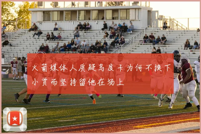 火箭媒体人质疑乌度卡为何不换下小贾而坚持留他在场上