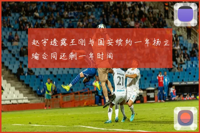 赵宇透露王刚与国安续约一年杨立瑜合同还剩一年时间