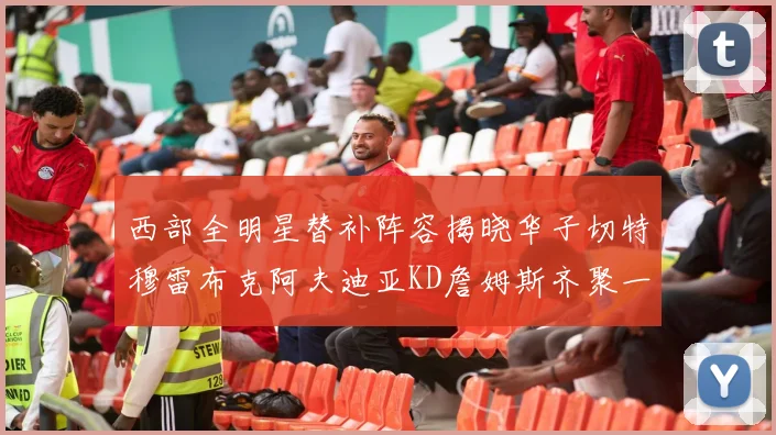 西部全明星替补阵容揭晓华子切特穆雷布克阿夫迪亚KD詹姆斯齐聚一堂