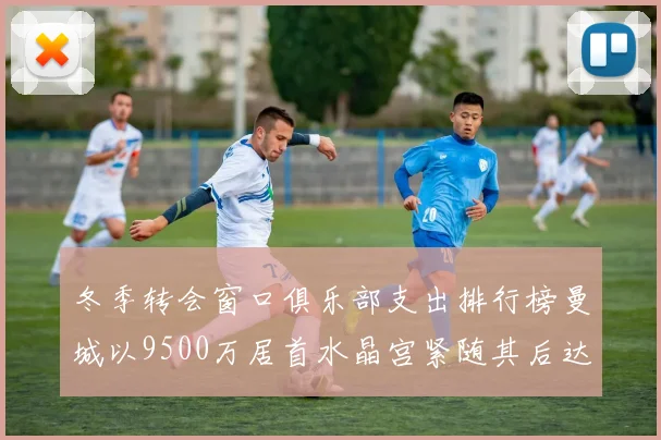 冬季转会窗口俱乐部支出排行榜曼城以9500万居首水晶宫紧随其后达8970万
