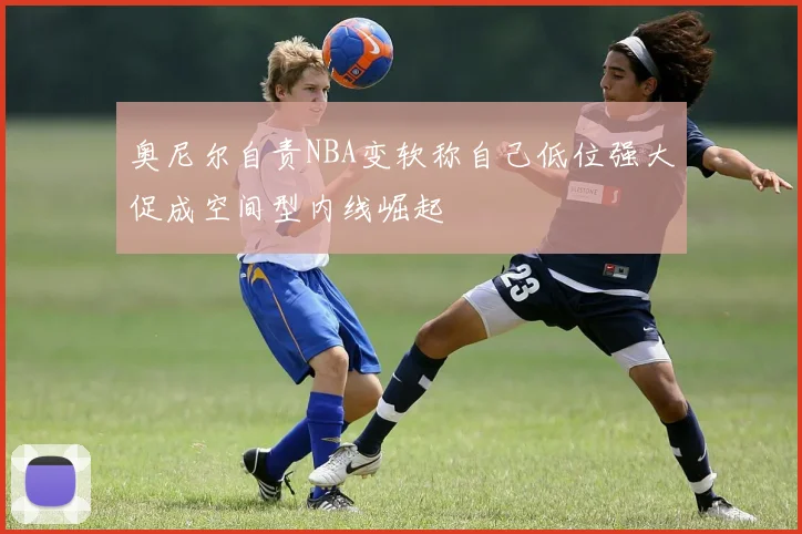 奥尼尔自责NBA变软称自己低位强大促成空间型内线崛起