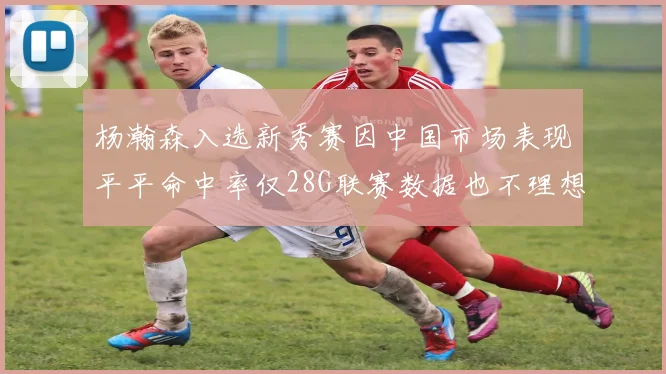 杨瀚森入选新秀赛因中国市场表现平平命中率仅28G联赛数据也不理想