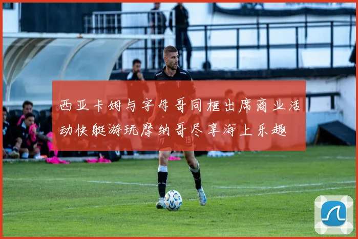 西亚卡姆与字母哥同框出席商业活动快艇游玩摩纳哥尽享海上乐趣