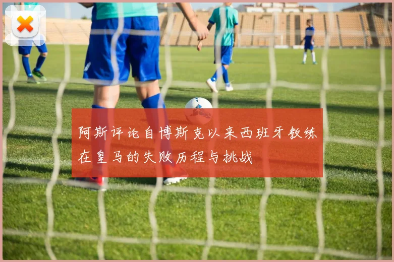 阿斯评论自博斯克以来西班牙教练在皇马的失败历程与挑战
