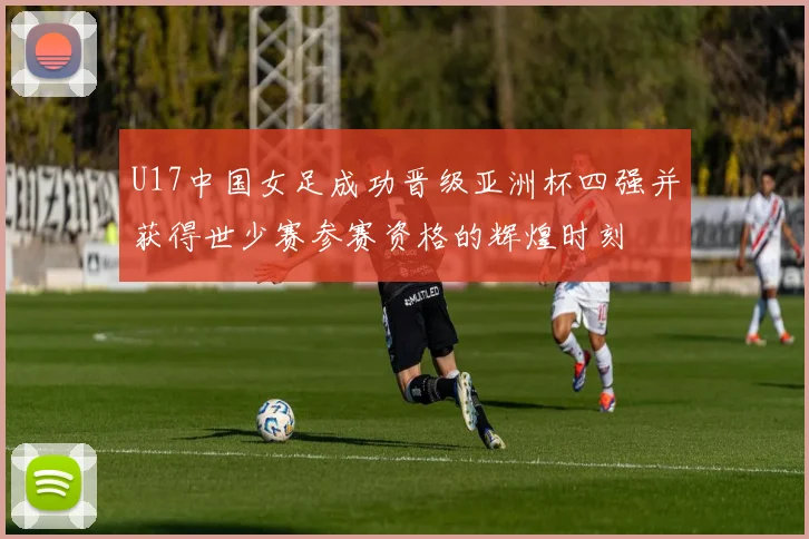 U17中国女足成功晋级亚洲杯四强并获得世少赛参赛资格的辉煌时刻