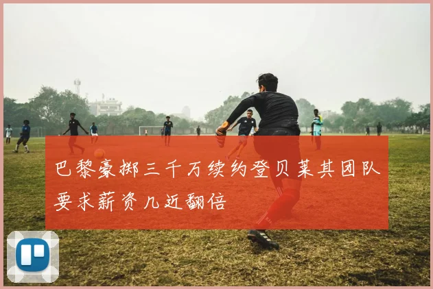 巴黎豪掷三千万续约登贝莱其团队要求薪资几近翻倍