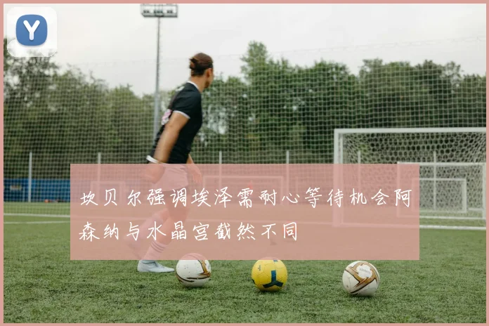 坎贝尔强调埃泽需耐心等待机会阿森纳与水晶宫截然不同