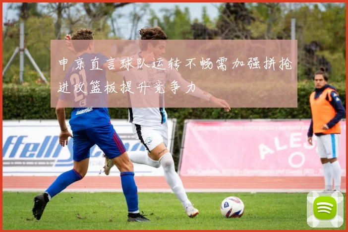 申京直言球队运转不畅需加强拼抢进攻篮板提升竞争力