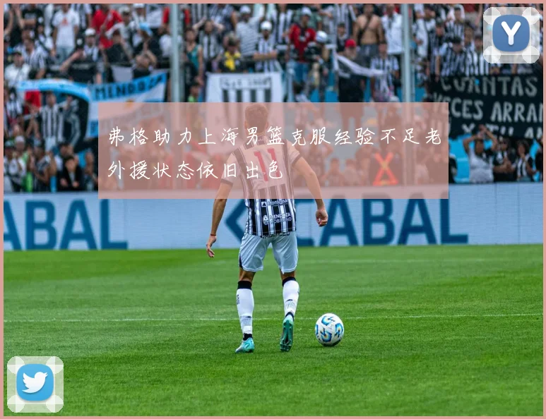 弗格助力上海男篮克服经验不足老外援状态依旧出色