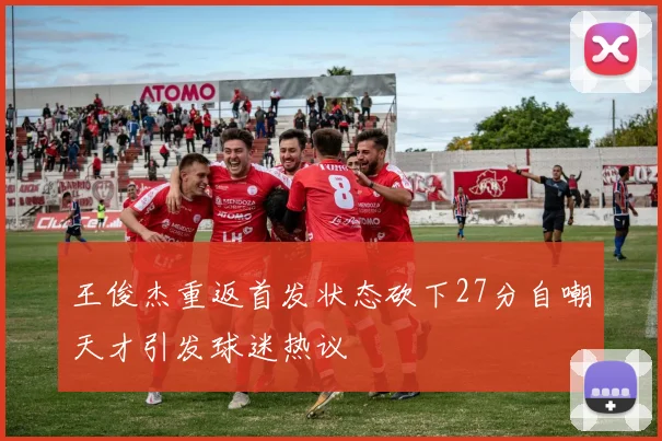 王俊杰重返首发状态砍下27分自嘲天才引发球迷热议