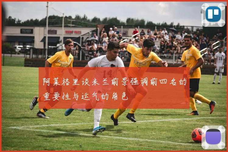 阿莱格里谈米兰前景强调前四名的重要性与运气的角色